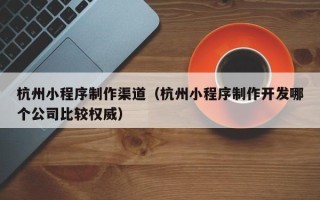 绵阳杭州小程序制作渠道（杭州小程序制作开发哪个公司比较权威）