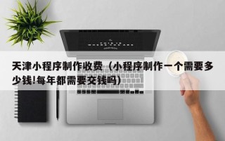 绵阳天津小程序制作收费（小程序制作一个需要多少钱!每年都需要交钱吗）